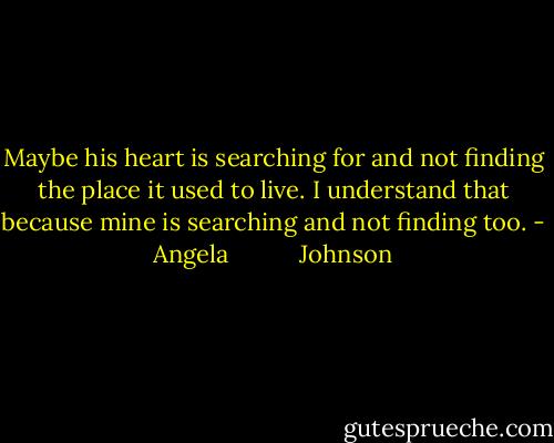Maybe his heart is searching for and not finding the place it used to live. I understand that because mine is searching and not finding too. - Angela           Johnson