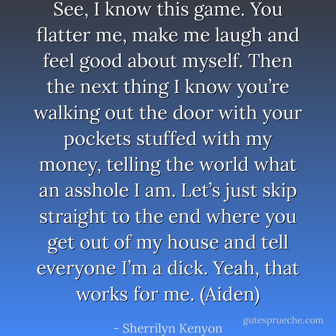 See, I know this game. You flatter me, make me laugh and feel good about myself. Then the next thing I know you’re walking out the door with your pockets stuffed with my money, telling the world what an asshole I am. Let’s just skip straight to the end where you get out of my house and tell everyone I’m a dick. Yeah, that works for me. (Aiden) - Sherrilyn Kenyon