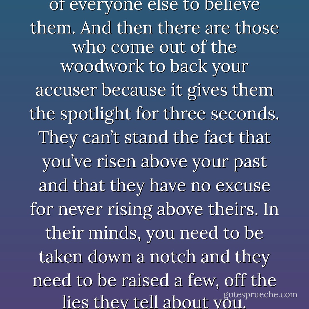 Everyone who’s ever been jealous because it’s my face in the magazines and not theirs. Every person who can’t believe or accept that someone can reach my level of success without being a total prick. Trust me, it’s not the lies that hurt people. It’s the willingness of everyone else to believe them. And then there are those who come out of the woodwork to back your accuser because it gives them the spotlight for three seconds. They can’t stand the fact that you’ve risen above your past and that they have no excuse for never rising above theirs. In their minds, you need to be taken down a notch and they need to be raised a few, off the lies they tell about you. Because in the end, they know you, they’ve seen the real you, and by backing your accusers, they make other people think that maybe they were close to you – at least that’s what they claim. It’s a sick world and I’m disgusted with it. (Aiden) - Sherrilyn Kenyon