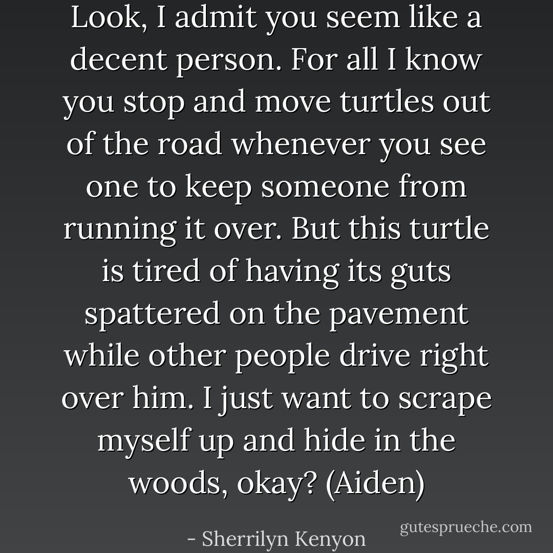 Look, I admit you seem like a decent person. For all I know you stop and move turtles out of the road whenever you see one to keep someone from running it over. But this turtle is tired of having its guts spattered on the pavement while other people drive right over him. I just want to scrape myself up and hide in the woods, okay? (Aiden) - Sherrilyn Kenyon