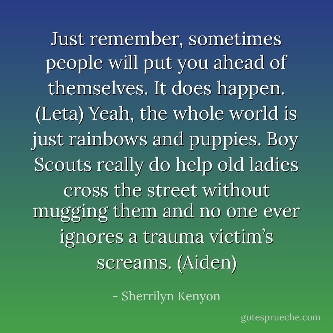Just remember, sometimes people will put you ahead of themselves. It does happen. (Leta)<br />Yeah, the whole world is just rainbows and puppies. Boy Scouts really do help old ladies cross the street without mugging them and no one ever ignores a trauma victim’s screams. (Aiden) - Sherrilyn Kenyon