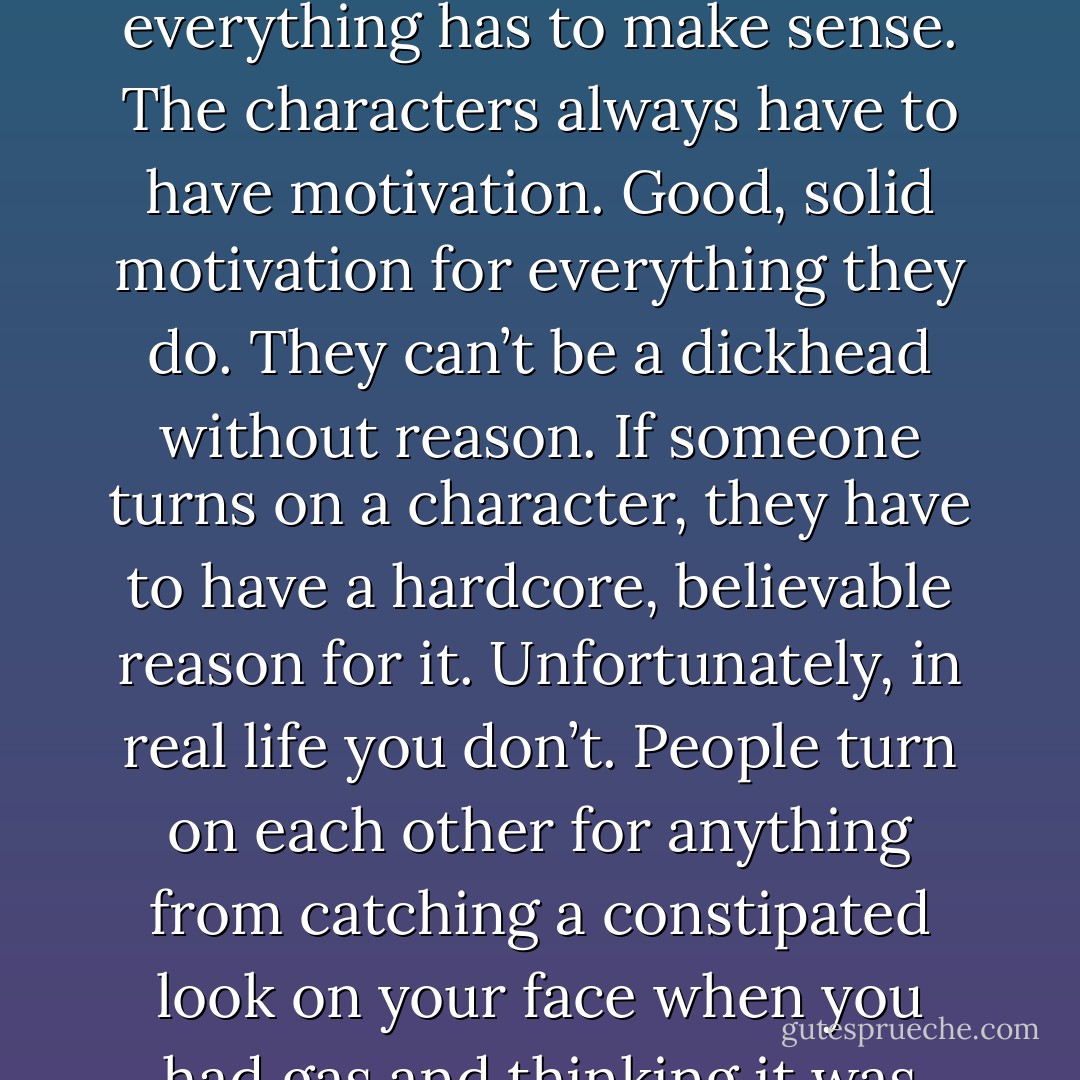I’ve asked myself that a thousand times over and I’m no closer to an answer now than I was when it began. I think that’s why I always loved movies so much. In a movie, everything has to make sense. The characters always have to have motivation. Good, solid motivation for everything they do. They can’t be a dickhead without reason. If someone turns on a character, they have to have a hardcore, believable reason for it. Unfortunately, in real life you don’t. People turn on each other for anything from catching a constipated look on your face when you had gas and thinking it was directed at them, to not liking the brand of shoes you’re wearing. People are sick. (Aiden) - Sherrilyn Kenyon