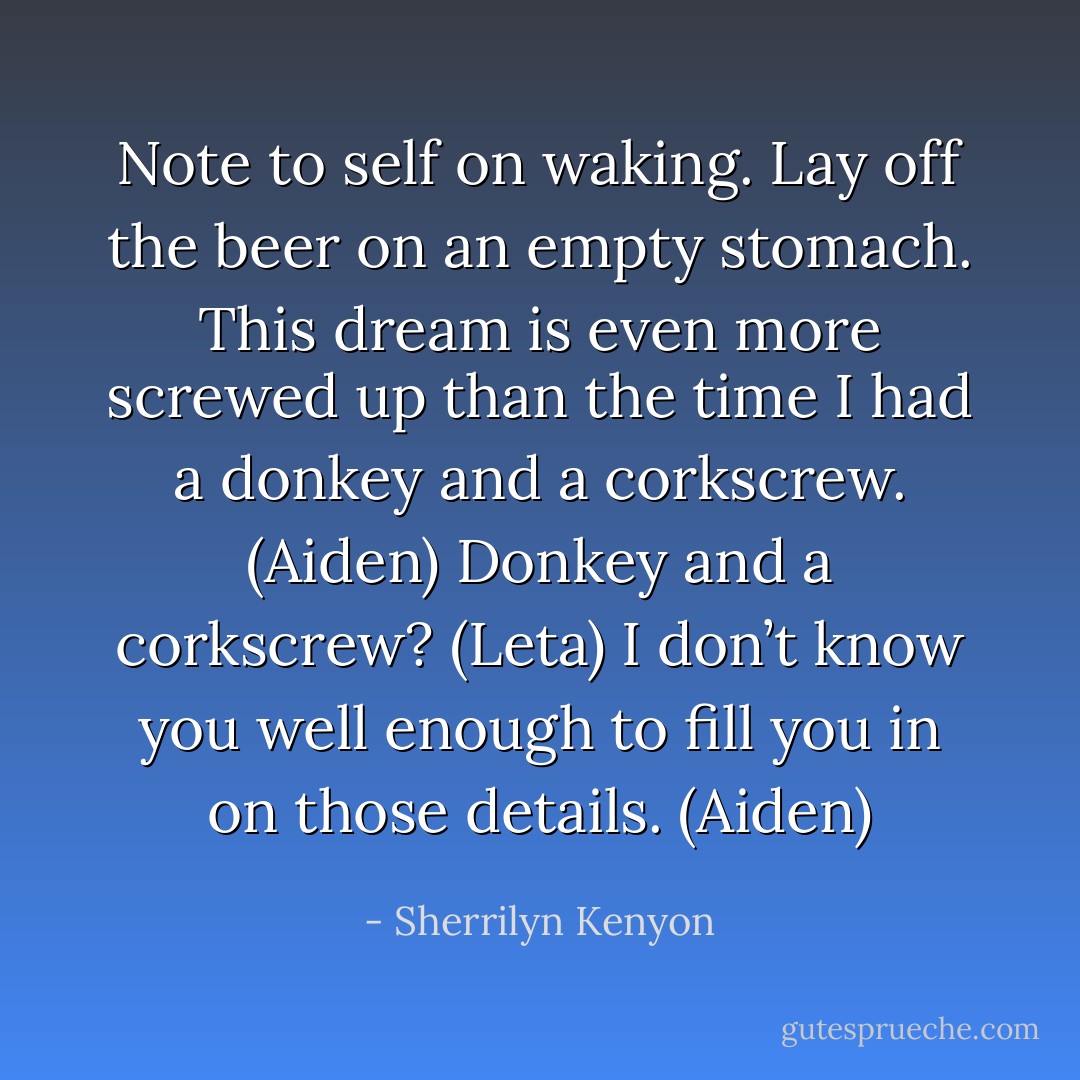 Note to self on waking. Lay off the beer on an empty stomach. This dream is even more screwed up than the time I had a donkey and a corkscrew. (Aiden)<br />Donkey and a corkscrew? (Leta)<br />I don’t know you well enough to fill you in on those details. (Aiden) - Sherrilyn Kenyon