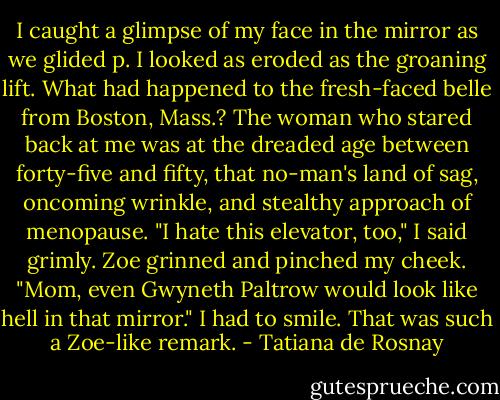 I caught a glimpse of my face in the mirror as we glided p. I looked as eroded as the groaning lift. What had happened to the fresh-faced belle from Boston, Mass.? The woman who stared back at me was at the dreaded age between forty-five and fifty, that no-man's land of sag, oncoming wrinkle, and stealthy approach of menopause.<br />"I hate this elevator, too," I said grimly.<br />Zoe grinned and pinched my cheek.<br />"Mom, even Gwyneth Paltrow would look like hell in that mirror."<br />I had to smile. That was such a Zoe-like remark. - Tatiana de Rosnay