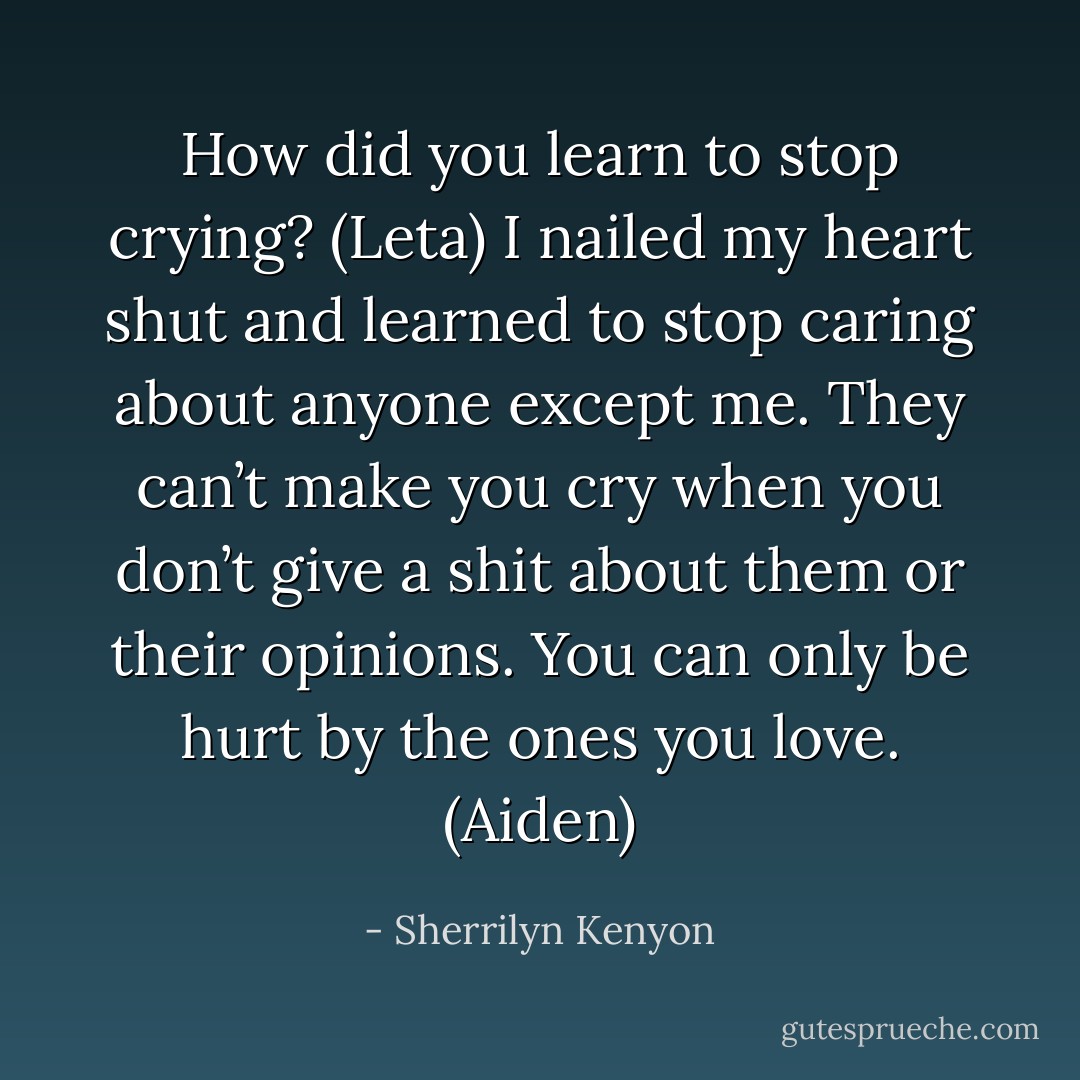 How did you learn to stop crying? (Leta)<br />I nailed my heart shut and learned to stop caring about anyone except me. They can’t make you cry when you don’t give a shit about them or their opinions. You can only be hurt by the ones you love. (Aiden) - Sherrilyn Kenyon