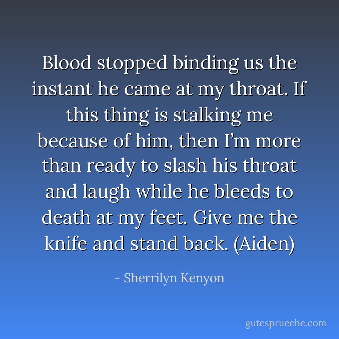 Blood stopped binding us the instant he came at my throat. If this thing is stalking me because of him, then I’m more than ready to slash his throat and laugh while he bleeds to death at my feet. Give me the knife and stand back. (Aiden) - Sherrilyn Kenyon