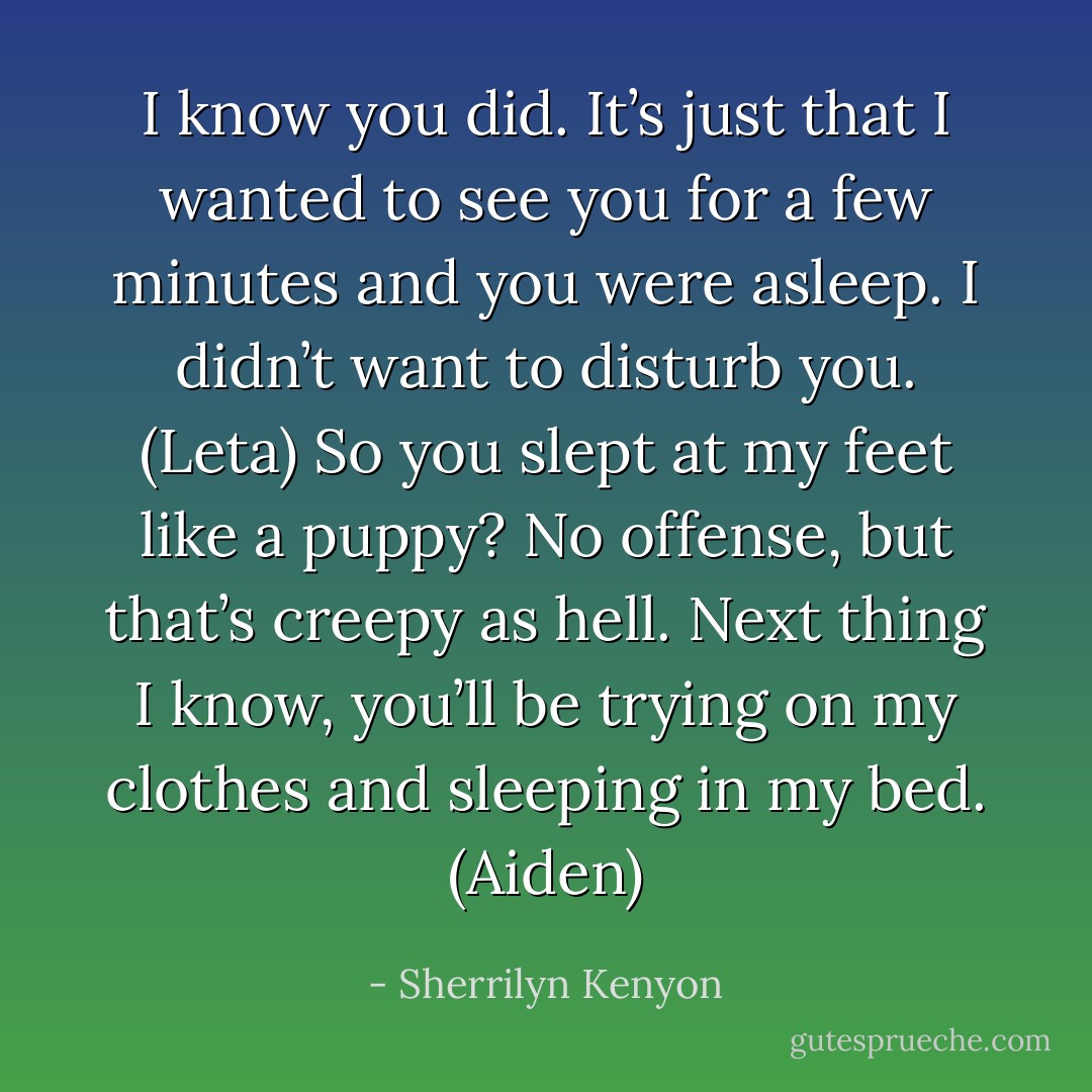 I know you did. It’s just that I wanted to see you for a few minutes and you were asleep. I didn’t want to disturb you. (Leta)<br />So you slept at my feet like a puppy? No offense, but that’s creepy as hell. Next thing I know, you’ll be trying on my clothes and sleeping in my bed. (Aiden) - Sherrilyn Kenyon
