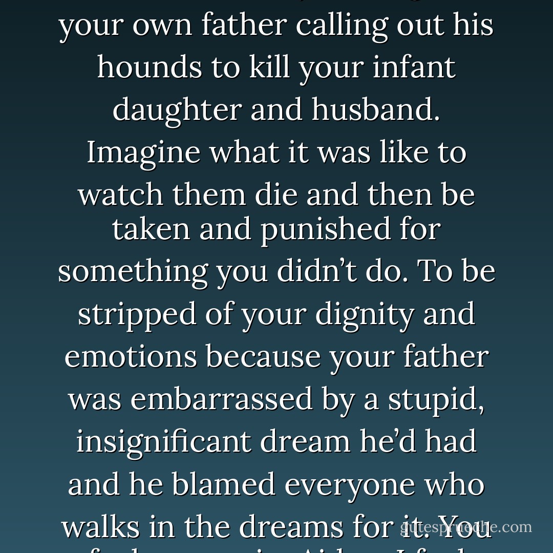 Because I have nothing else to live for. You told me of your brother’s betrayal. Imagine your own father calling out his hounds to kill your infant daughter and husband. Imagine what it was like to watch them die and then be taken and punished for something you didn’t do. To be stripped of your dignity and emotions because your father was embarrassed by a stupid, insignificant dream he’d had and he blamed everyone who walks in the dreams for it. You feel your pain, Aiden. I feel mine. (Leta) - Sherrilyn Kenyon