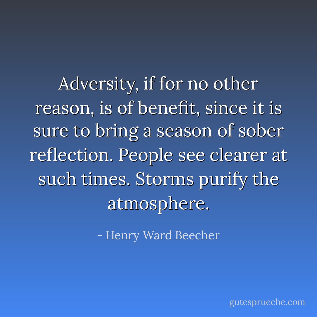 Adversity, if for no other reason, is of benefit, since it is sure to bring a season of sober reflection. People see clearer at such times. Storms purify the atmosphere. - Henry Ward Beecher