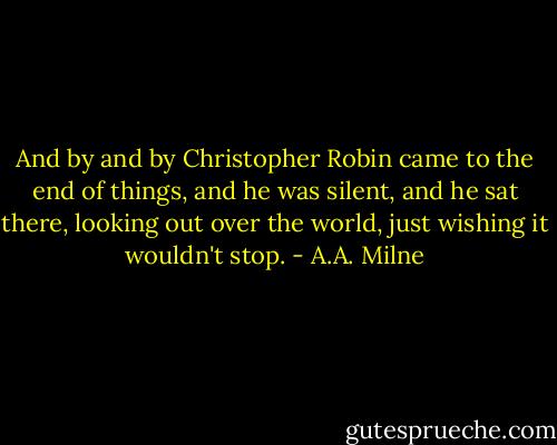 And by and by Christopher Robin came to the end of things, and he was silent, and he sat there, looking out over the world, just wishing it wouldn't stop. - A.A. Milne