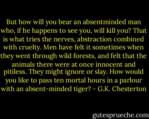 But how will you bear an absentminded man who, if he happens to see you, will kill you? That is what tries the nerves, abstraction combined with cruelty. Men have felt it sometimes when they went through wild forests, and felt that the animals there were at once innocent and pitiless. They might ignore or slay. How would you like to pass ten mortal hours in a parlour with an absent-minded tiger? - G.K. Chesterton