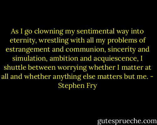 As I go clowning my sentimental way into eternity, wrestling with all my problems of estrangement and communion, sincerity and simulation, ambition and acquiescence, I shuttle between worrying whether I matter at all and whether anything else matters but me. - Stephen Fry