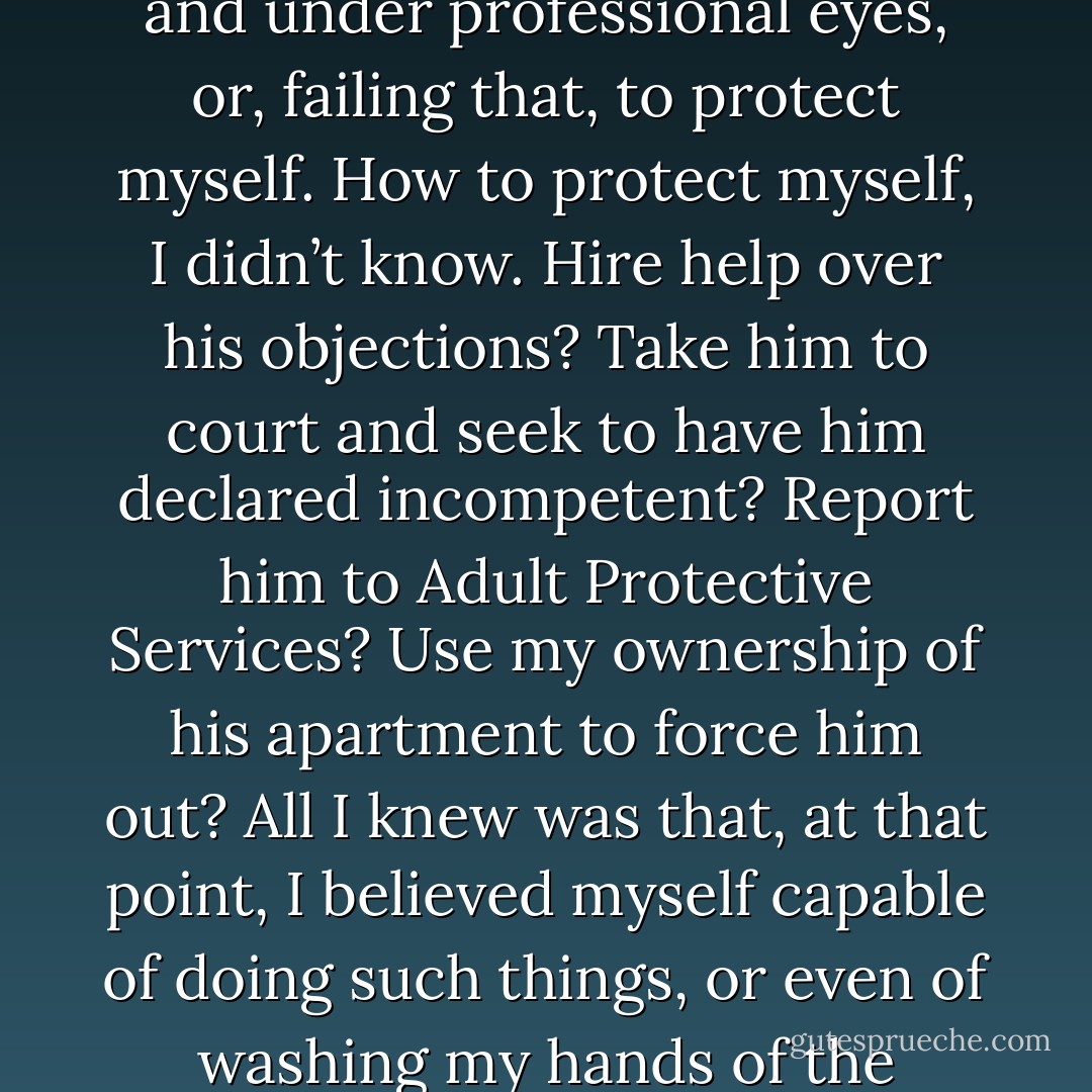 That was the day I realized that he could not cope and I could not cope and, emotionally, he could take me down with him. And I discovered in myself an awful determination not to let that happen. From that moment, I was determined to get him out of his apartment and under professional eyes, or, failing that, to protect myself. How to protect myself, I didn’t know. Hire help over his objections? Take him to court and seek to have him declared incompetent? Report him to Adult Protective Services? Use my ownership of his apartment to force him out? All I knew was that, at that point, I believed myself capable of doing such things, or even of washing my hands of the situation if he would not listen to reason. I imagined telling an indignant world that I had tried my best and could do no more. You have no idea what a thing it is to have that sort of conversation with yourself about a parent. - Jonathan Rauch