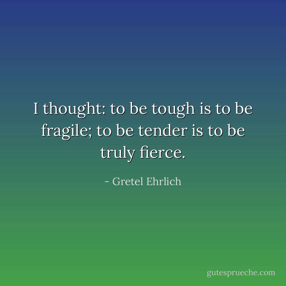 I thought: to be tough is to be fragile; to be tender is to be truly fierce. - Gretel Ehrlich
