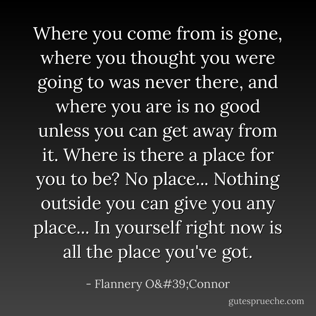 Where you come from is gone, where you thought you were going to was never there, and where you are is no good unless you can get away from it. Where is there a place for you to be? No place... Nothing outside you can give you any place... In yourself right now is all the place you've got. - Flannery O'Connor