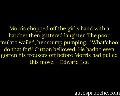 Morris chopped off the girl's hand with a hatchet then guttered laughter. The poor mulato wailed, her stump pumping. <br />"What'choo do that for!" Cutton bellowed. He hadn't even gotten his trousers off before Morris had pulled this move. - Edward Lee