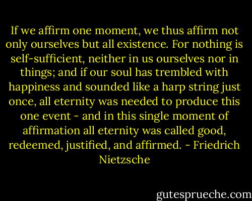 If we affirm one moment, we thus affirm not only ourselves but all existence. For nothing is self-sufficient, neither in us ourselves nor in things; and if our soul has trembled with happiness and sounded like a harp string just once, all eternity was needed to produce this one event - and in this single moment of affirmation all eternity was called good, redeemed, justified, and affirmed. - Friedrich Nietzsche