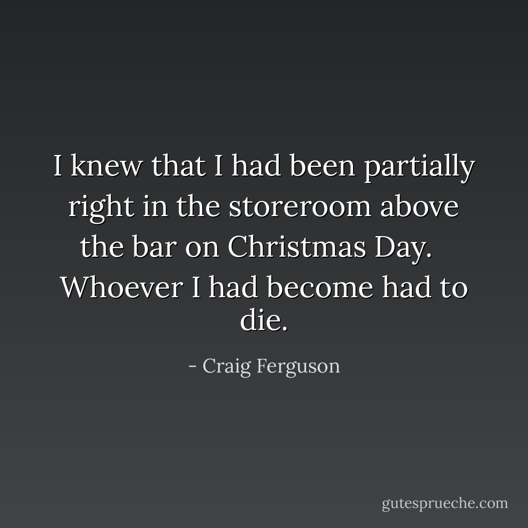 I knew that I had been partially right in the storeroom above the bar on Christmas Day. <br /><br />Whoever I had become had to die. - Craig Ferguson