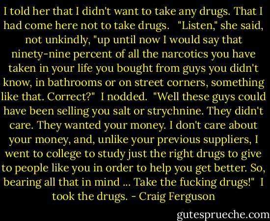 I told her that I didn't want to take any drugs. That I had come here not to take drugs. <br /><br />"Listen," she said, not unkindly, "up until now I would say that ninety-nine percent of all the narcotics you have taken in your life you bought from guys you didn't know, in bathrooms or on street corners, something like that. Correct?"<br /><br />I nodded.<br /><br />"Well these guys could have been selling you salt or strychnine. They didn't care. They wanted your money. I don't care about your money, and, unlike your previous suppliers, I went to college to study just the right drugs to give to people like you in order to help you get better. So, bearing all that in mind ... Take the fucking drugs!"<br /><br />I took the drugs. - Craig Ferguson