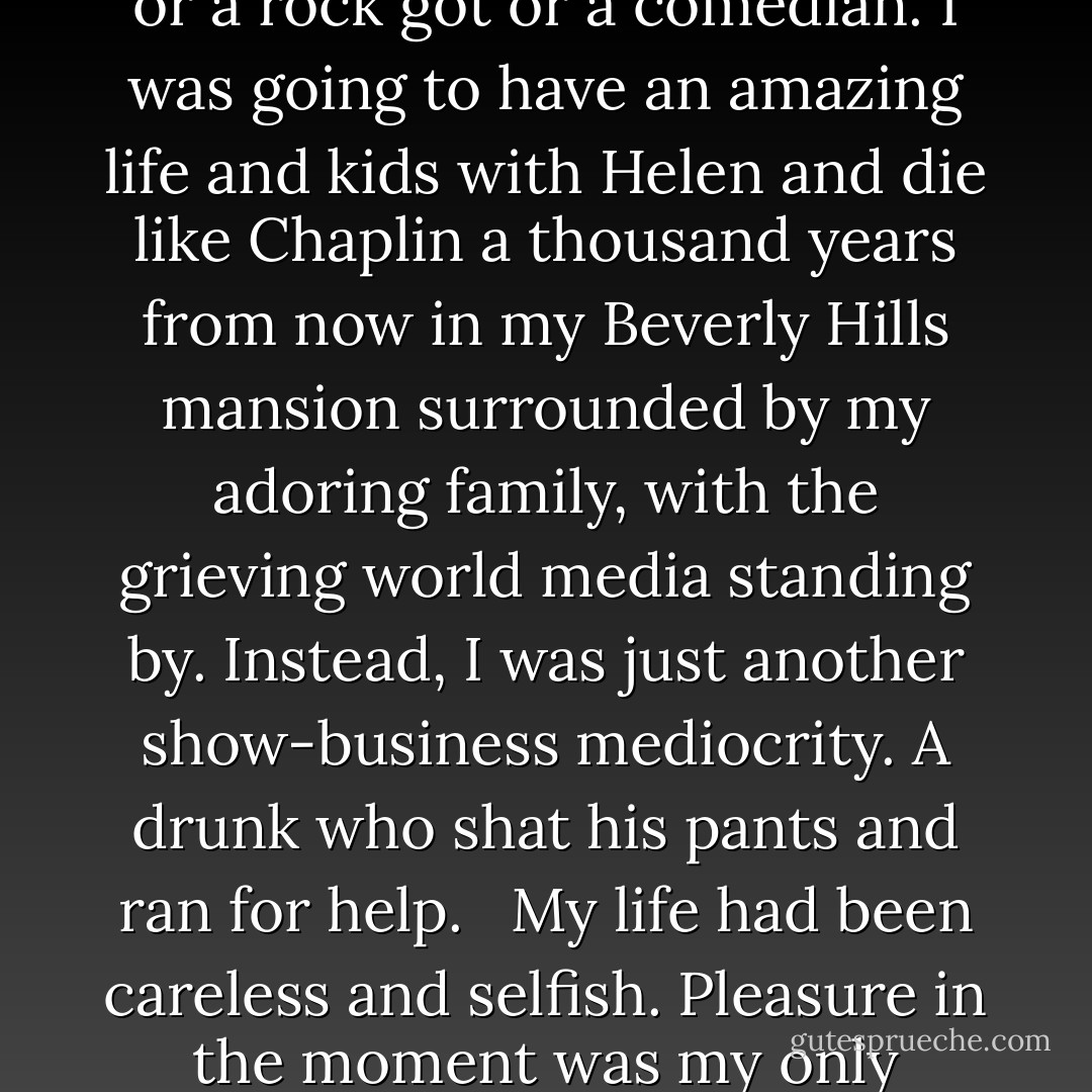 Gillette--The best a man can get."<br /><br />I stared at the screen. What happened to me? I was meant to be one of those guys, vigorous and athletic and successful and, most of all, American. I was going to walk on the moon, be a movie star or a rock got or a comedian. I was going to have an amazing life and kids with Helen and die like Chaplin a thousand years from now in my Beverly Hills mansion surrounded by my adoring family, with the grieving world media standing by. Instead, I was just another show-business mediocrity. A drunk who shat his pants and ran for help. <br /><br />My life had been careless and selfish. Pleasure in the moment was my only thought, my solitary motivation. I had disappointed whoever had been foolish enough to love me, and left them scarred. <br /><br />I was a very long way from being the best a man can get. - Craig Ferguson