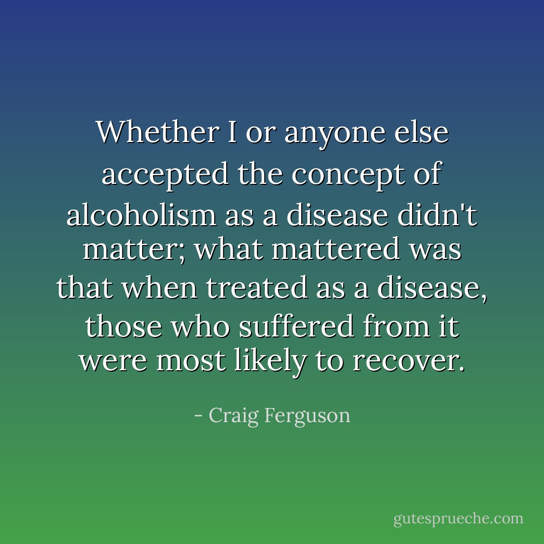 Whether I or anyone else accepted the concept of alcoholism as a disease didn't matter; what mattered was that when treated as a disease, those who suffered from it were most likely to recover. - Craig Ferguson