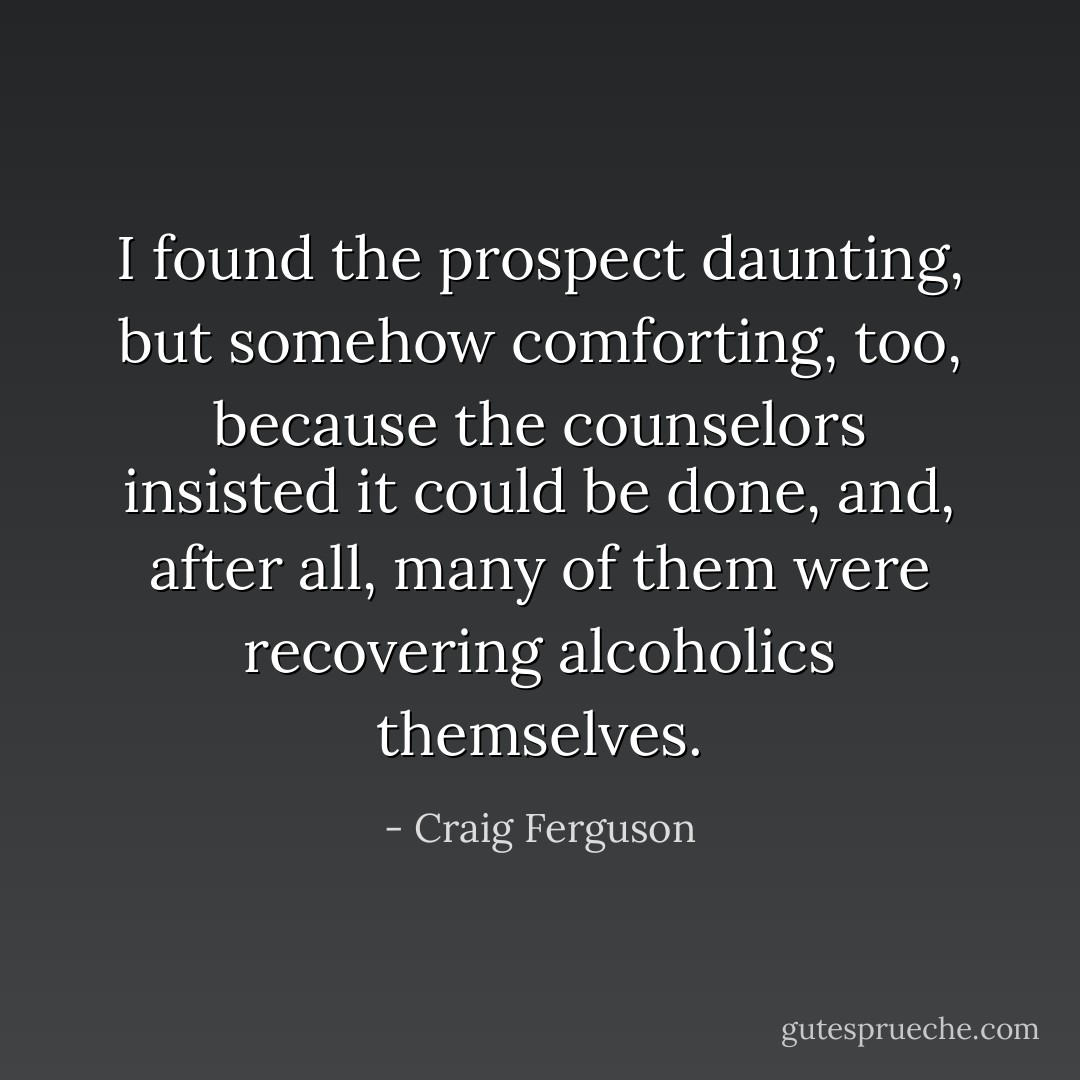 I found the prospect daunting, but somehow comforting, too, because the counselors insisted it could be done, and, after all, many of them were recovering alcoholics themselves. - Craig Ferguson