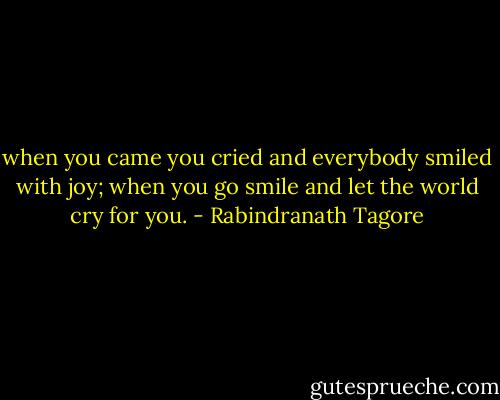 when you came you cried and everybody smiled with joy; when you go smile and let the world cry for you. - Rabindranath Tagore