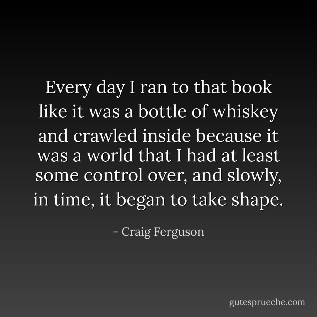 Every day I ran to that book like it was a bottle of whiskey and crawled inside because it was a world that I had at least some control over, and slowly, in time, it began to take shape. - Craig Ferguson