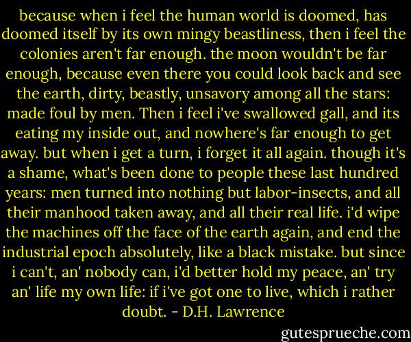 because when i feel the human world is doomed, has doomed itself by its own mingy beastliness, then i feel the colonies aren't far enough. the moon wouldn't be far enough, because even there you could look back and see the earth, dirty, beastly, unsavory among all the stars: made foul by men. Then i feel i've swallowed gall, and its eating my inside out, and nowhere's far enough to get away. but when i get a turn, i forget it all again. though it's a shame, what's been done to people these last hundred years: men turned into nothing but labor-insects, and all their manhood taken away, and all their real life. i'd wipe the machines off the face of the earth again, and end the industrial epoch absolutely, like a black mistake. but since i can't, an' nobody can, i'd better hold my peace, an' try an' life my own life: if i've got one to live, which i rather doubt. - D.H. Lawrence