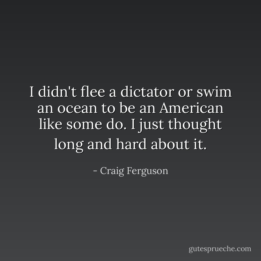 I didn't flee a dictator or swim an ocean to be an American like some do. I just thought long and hard about it. - Craig Ferguson