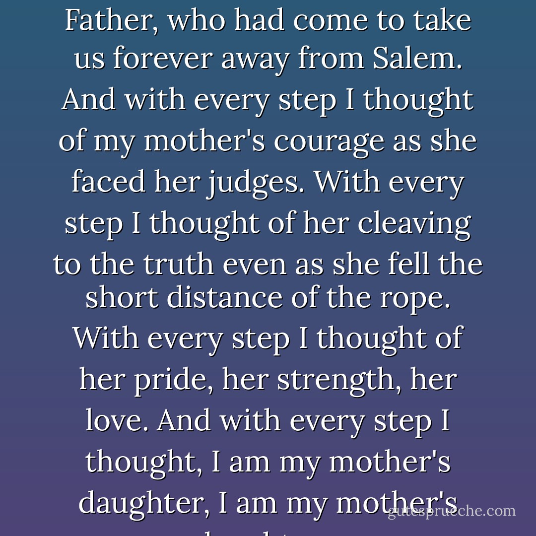 I took a step. And then another. And so it went as we followed Father, who had come to take us forever away from Salem. And with every step I thought of my mother's courage as she faced her judges. With every step I thought of her cleaving to the truth even as she fell the short distance of the rope. With every step I thought of her pride, her strength, her love.<br />And with every step I thought, I am my mother's daughter, I am my mother's daughter... - Kathleen Kent