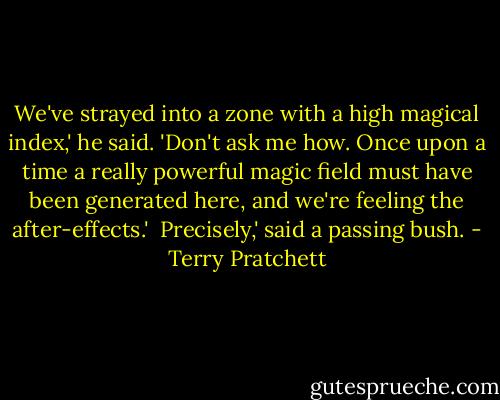 We've strayed into a zone with a high magical index,' he said. 'Don't ask me how. Once upon a time a really powerful magic field must have been generated here, and we're feeling the after-effects.'<br /><br />Precisely,' said a passing bush. - Terry Pratchett