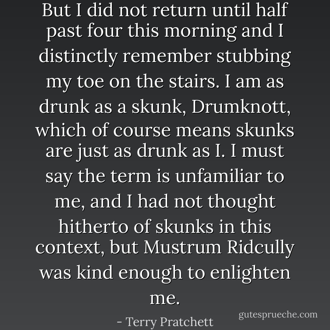 But I did not return until half past four this morning and I distinctly remember stubbing my toe on the stairs. I am as drunk as a skunk, Drumknott, which of course means skunks are just as drunk as I. I must say the term is unfamiliar to me, and I had not thought hitherto of skunks in this context, but Mustrum Ridcully was kind enough to enlighten me. - Terry Pratchett