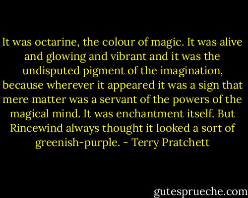 It was octarine, the colour of magic. It was alive and glowing and vibrant and it was the undisputed pigment of the imagination, because wherever it appeared it was a sign that mere matter was a servant of the powers of the magical mind. It was enchantment itself.<br />But Rincewind always thought it looked a sort of greenish-purple. - Terry Pratchett