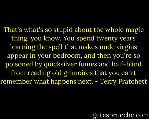 That's what's so stupid about the whole magic thing, you know. You spend twenty years learning the spell that makes nude virgins appear in your bedroom, and then you're so poisoned by quicksilver fumes and half-blind from reading old grimoires that you can't remember what happens next. - Terry Pratchett