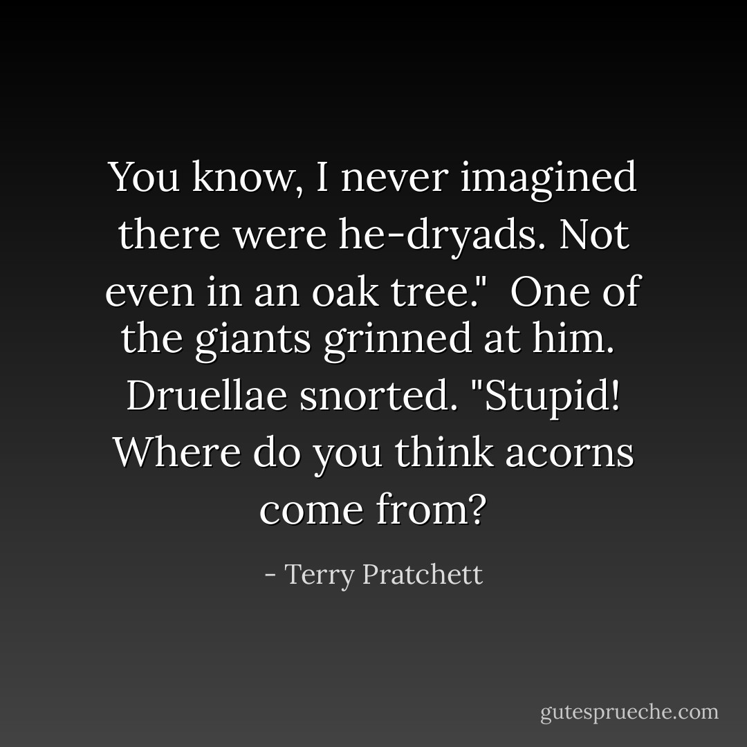 You know, I never imagined there were he-dryads. Not even in an oak tree."<br /><br />One of the giants grinned at him.<br /><br />Druellae snorted. "Stupid! Where do you think acorns come from? - Terry Pratchett