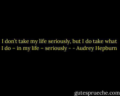 I don’t take my life seriously, but I do take what I do – in my life – seriously - - Audrey Hepburn