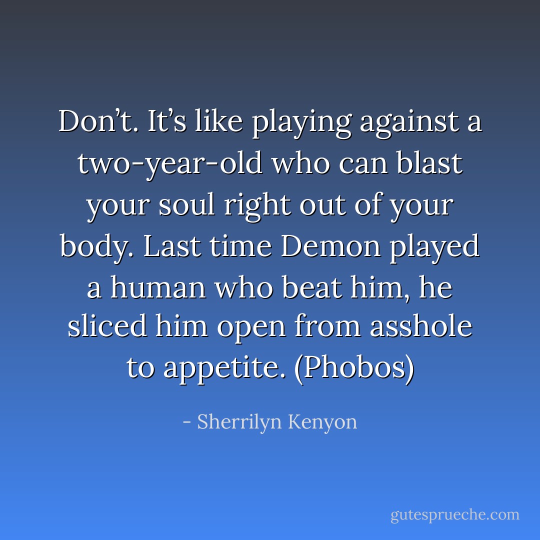Don’t. It’s like playing against a two-year-old who can blast your soul right out of your body. Last time Demon played a human who beat him, he sliced him open from asshole to appetite. (Phobos) - Sherrilyn Kenyon