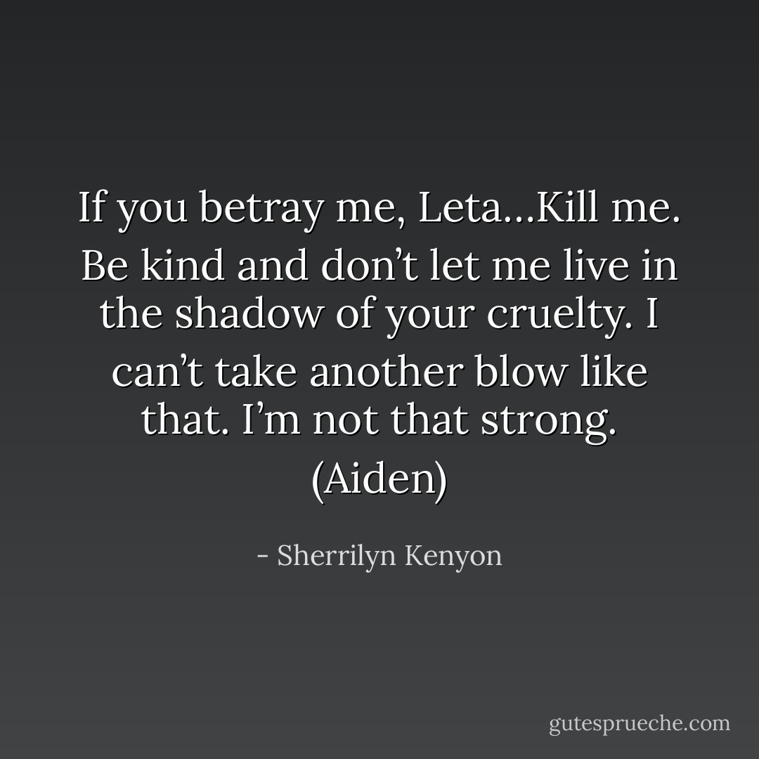 If you betray me, Leta…Kill me. Be kind and don’t let me live in the shadow of your cruelty. I can’t take another blow like that. I’m not that strong. (Aiden) - Sherrilyn Kenyon