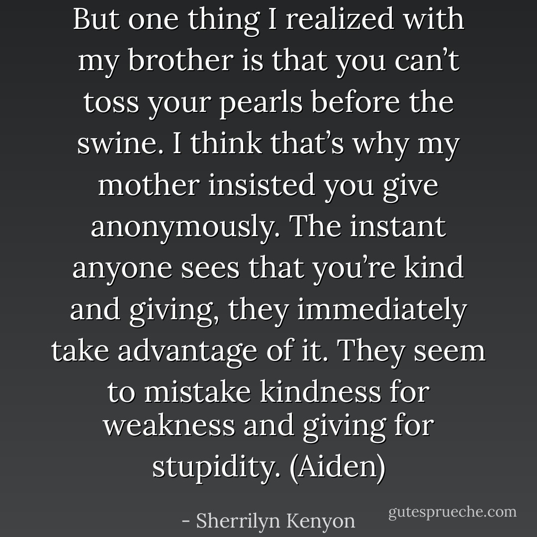 But one thing I realized with my brother is that you can’t toss your pearls before the swine. I think that’s why my mother insisted you give anonymously. The instant anyone sees that you’re kind and giving, they immediately take advantage of it. They seem to mistake kindness for weakness and giving for stupidity. (Aiden) - Sherrilyn Kenyon