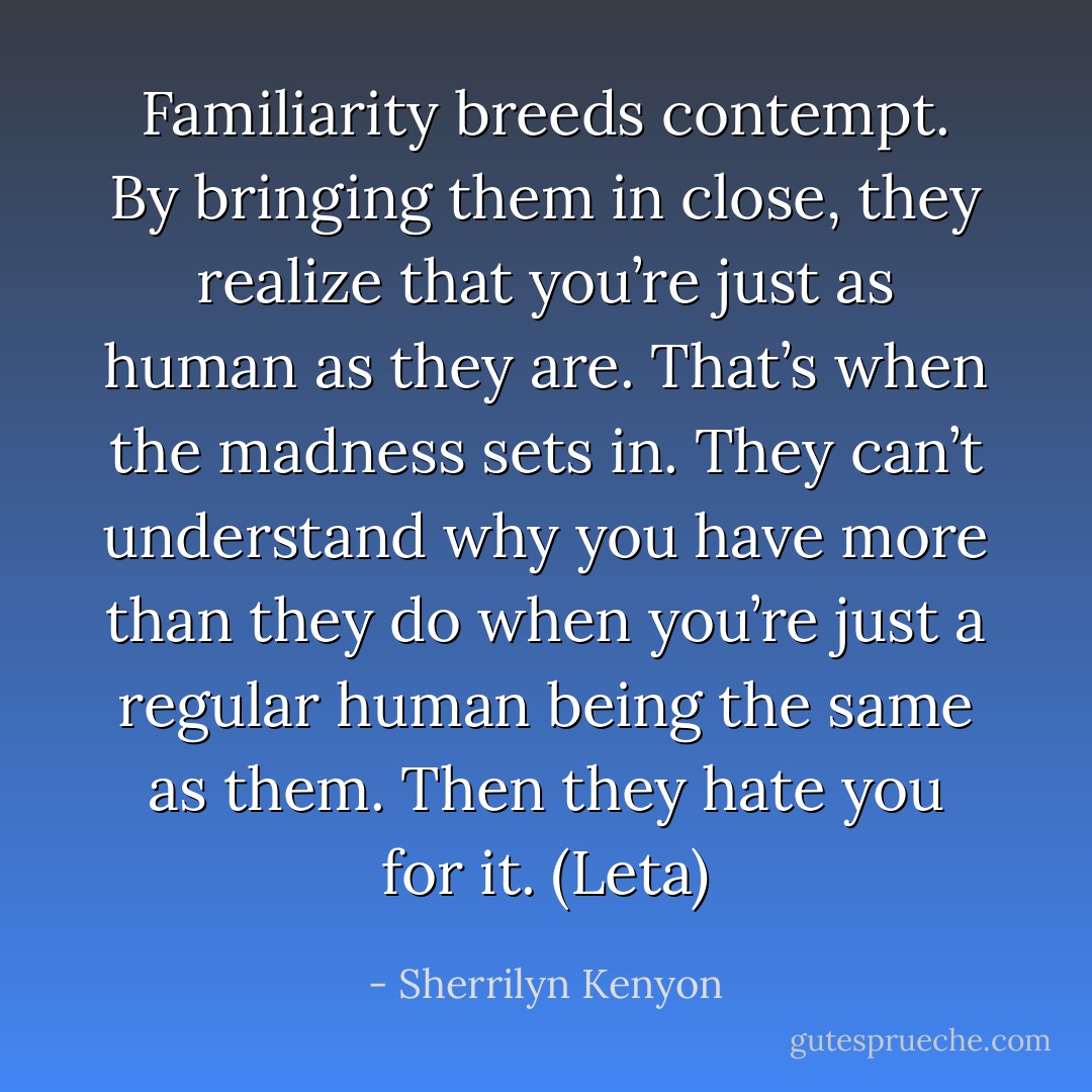 Familiarity breeds contempt. By bringing them in close, they realize that you’re just as human as they are. That’s when the madness sets in. They can’t understand why you have more than they do when you’re just a regular human being the same as them. Then they hate you for it. (Leta) - Sherrilyn Kenyon