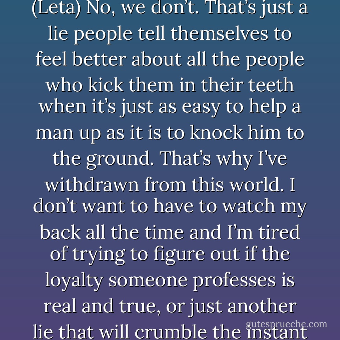 It’s as if your kind needs adversity in order to achieve. (Leta)<br />No, we don’t. That’s just a lie people tell themselves to feel better about all the people who kick them in their teeth when it’s just as easy to help a man up as it is to knock him to the ground. That’s why I’ve withdrawn from this world. I don’t want to have to watch my back all the time and I’m tired of trying to figure out if the loyalty someone professes is real and true, or just another lie that will crumble the instant they taste jealousy. (Aiden) - Sherrilyn Kenyon