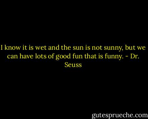 I know it is wet and the sun is not sunny, but we can have lots of good fun that is funny. - Dr. Seuss
