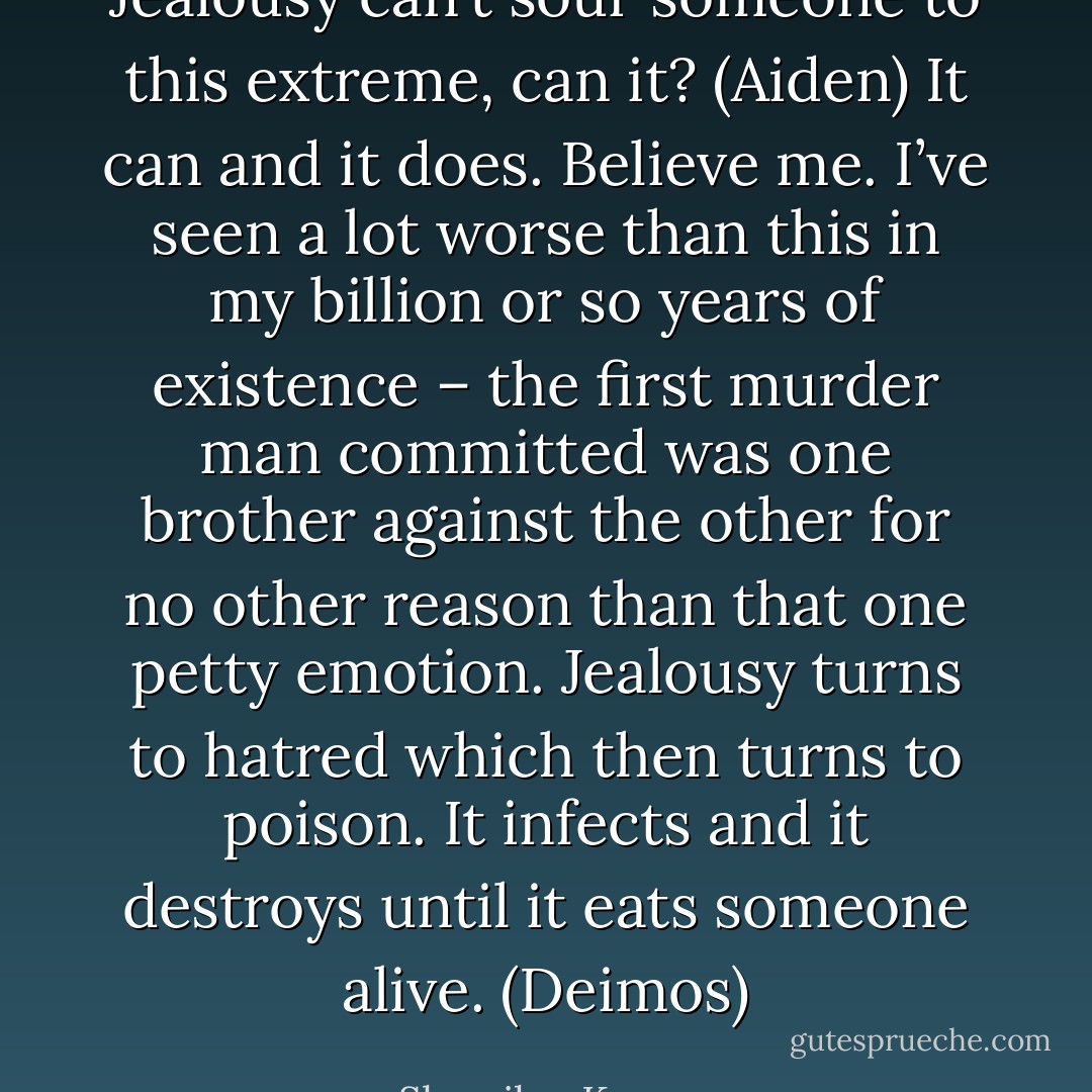 Jealousy can’t sour someone to this extreme, can it? (Aiden)<br />It can and it does. Believe me. I’ve seen a lot worse than this in my billion or so years of existence – the first murder man committed was one brother against the other for no other reason than that one petty emotion. Jealousy turns to hatred which then turns to poison. It infects and it destroys until it eats someone alive. (Deimos) - Sherrilyn Kenyon
