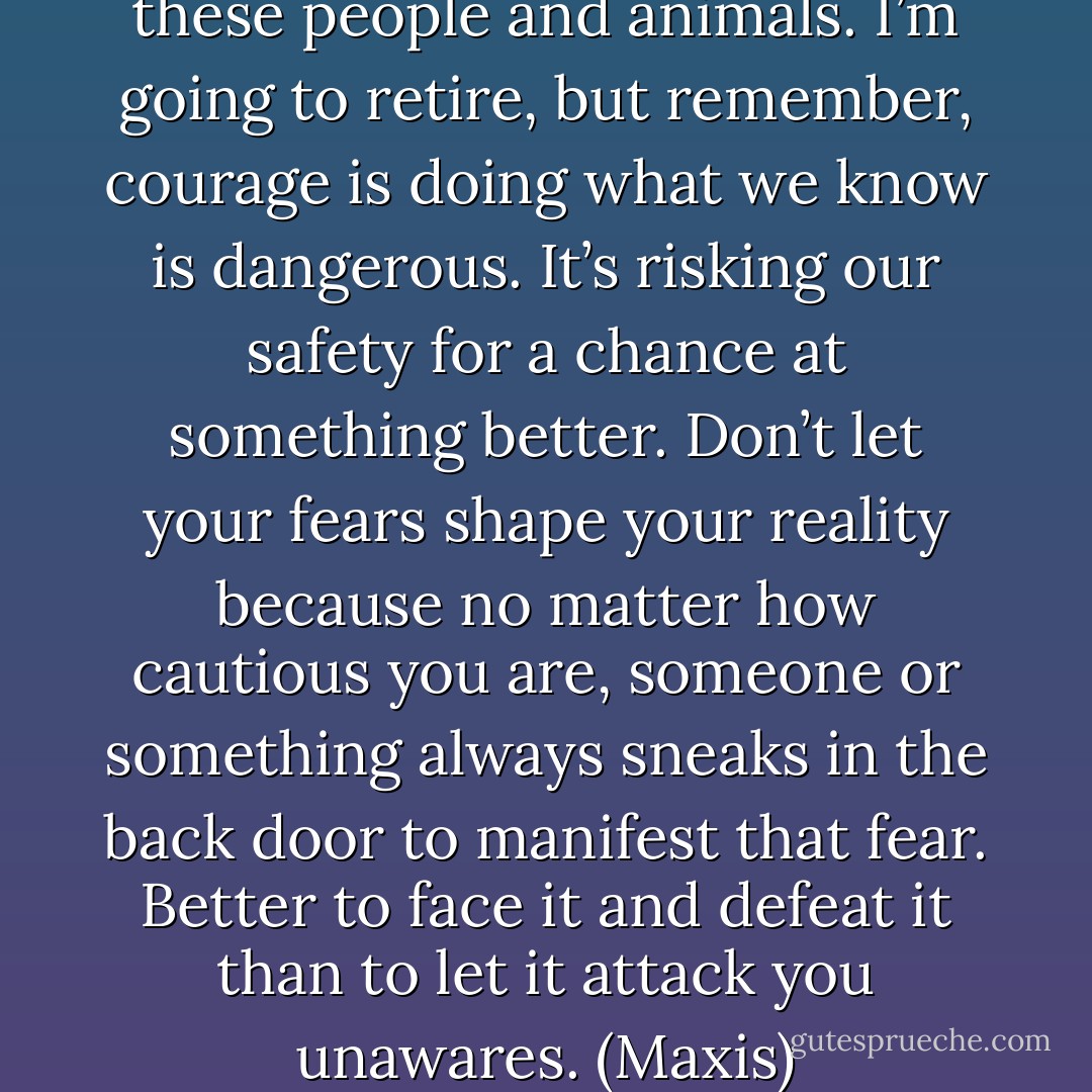 I don’t like being here with these people and animals. I’m going to retire, but remember, courage is doing what we know is dangerous. It’s risking our safety for a chance at something better. Don’t let your fears shape your reality because no matter how cautious you are, someone or something always sneaks in the back door to manifest that fear. Better to face it and defeat it than to let it attack you unawares. (Maxis) - Sherrilyn Kenyon