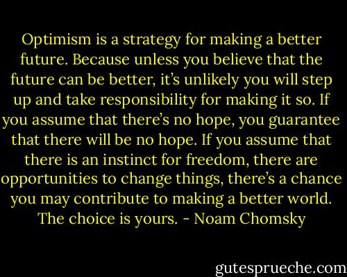 Optimism is a strategy for making a better future. Because unless you believe that the future can be better, it’s unlikely you will step up and take responsibility for making it so. If you assume that there’s no hope, you guarantee that there will be no hope. If you assume that there is an instinct for freedom, there are opportunities to change things, there’s a chance you may contribute to making a better world. The choice is yours. - Noam Chomsky