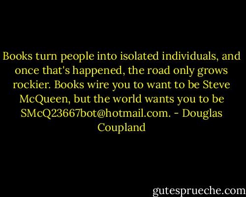 Books turn people into isolated individuals, and once that's happened, the road only grows rockier. Books wire you to want to be Steve McQueen, but the world wants you to be SMcQ23667bot@hotmail.com. - Douglas Coupland