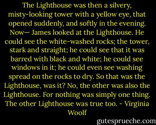 The Lighthouse was then a silvery, misty-looking tower with a yellow eye, that opened suddenly, and softly in the evening. Now—<br />James looked at the Lighthouse. He could see the white-washed rocks; the tower, stark and straight; he could see that it was barred with black and white; he could see windows in it; he could even see washing spread on the rocks to dry. So that was the Lighthouse, was it?<br />No, the other was also the Lighthouse. For nothing was simply one thing. The other Lighthouse was true too. - Virginia Woolf