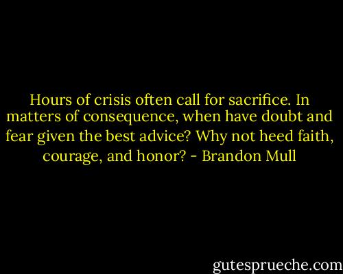 Hours of crisis often call for sacrifice. In matters of consequence, when have doubt and fear given the best advice? Why not heed faith, courage, and honor? - Brandon Mull