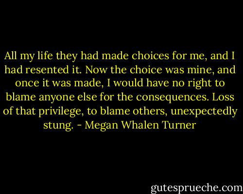 All my life they had made choices for me, and I had resented it. Now the choice was mine, and once it was made, I would have no right to blame anyone else for the consequences. Loss of that privilege, to blame others, unexpectedly stung. - Megan Whalen Turner
